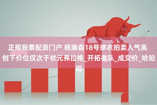 正规股票配资门户 杨瀚森18号球衣拍卖人气高 创下价位仅次于状元弗拉格_开拓者队_成交价_哈珀