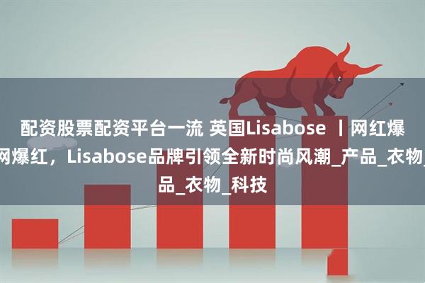 配资股票配资平台一流 英国Lisabose 丨网红爆款全网爆红，Lisabose品牌引领全新时尚风潮_产品_衣物_科技