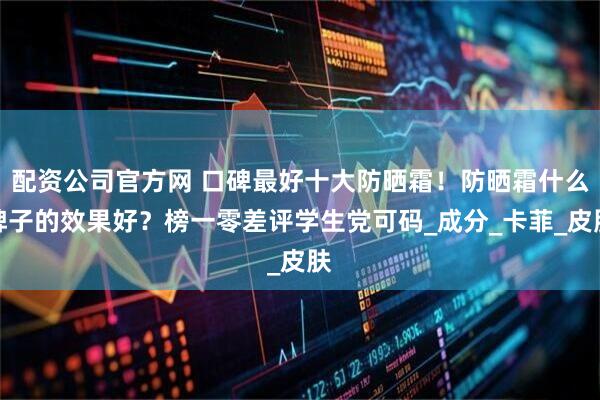 配资公司官方网 口碑最好十大防晒霜！防晒霜什么牌子的效果好？榜一零差评学生党可码_成分_卡菲_皮肤