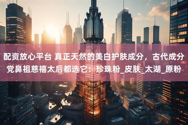 配资放心平台 真正天然的美白护肤成分，古代成分党鼻祖慈禧太后都选它：珍珠粉_皮肤_太湖_原粉