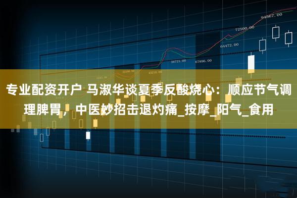 专业配资开户 马淑华谈夏季反酸烧心：顺应节气调理脾胃，中医妙招击退灼痛_按摩_阳气_食用