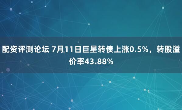 配资评测论坛 7月11日巨星转债上涨0.5%，转股溢价率43.88%