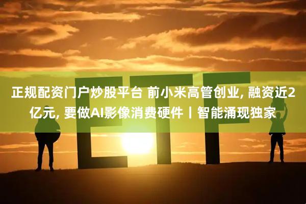 正规配资门户炒股平台 前小米高管创业, 融资近2亿元, 要做AI影像消费硬件丨智能涌现独家