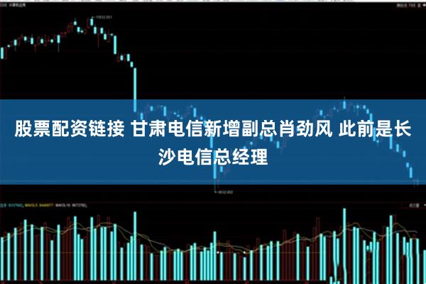 股票配资链接 甘肃电信新增副总肖劲风 此前是长沙电信总经理