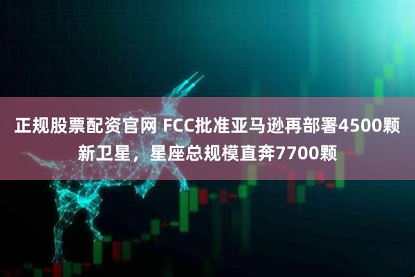正规股票配资官网 FCC批准亚马逊再部署4500颗新卫星，星座总规模直奔7700颗